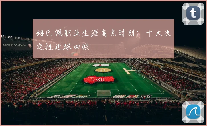 姆巴佩职业生涯高光时刻:十大决定性进球回顾