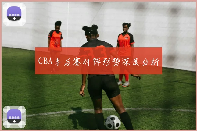 CBA季后赛对阵形势深度分析