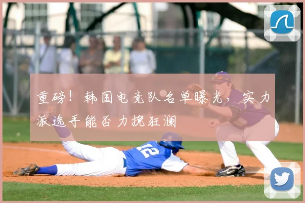 重磅！韩国电竞队名单曝光，实力派选手能否力挽狂澜