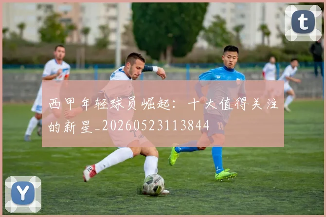 西甲年轻球员崛起:十大值得关注的新星_20260523113844