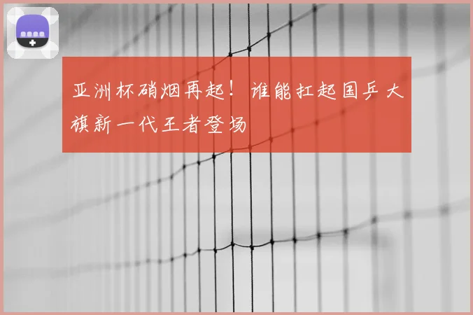亚洲杯硝烟再起！谁能扛起国乒大旗新一代王者登场