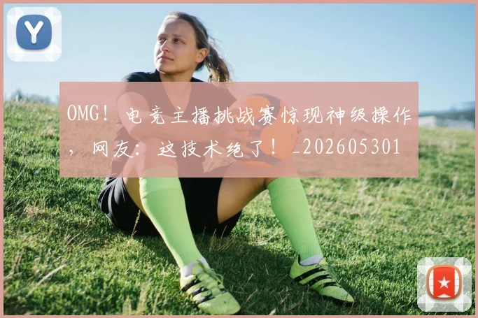 OMG!电竞主播挑战赛惊现神级操作,网友:这技术绝了!_20260530143645