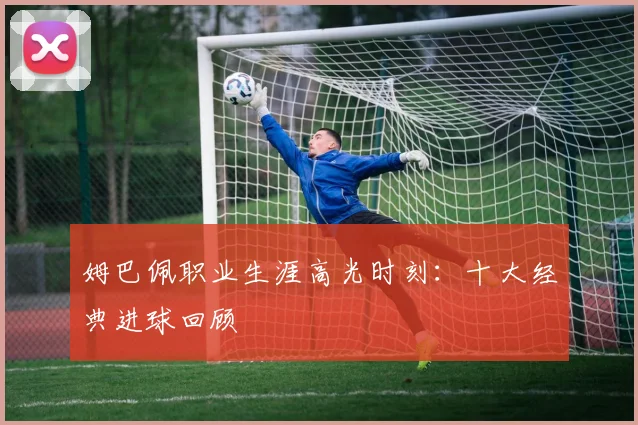 姆巴佩职业生涯高光时刻:十大经典进球回顾