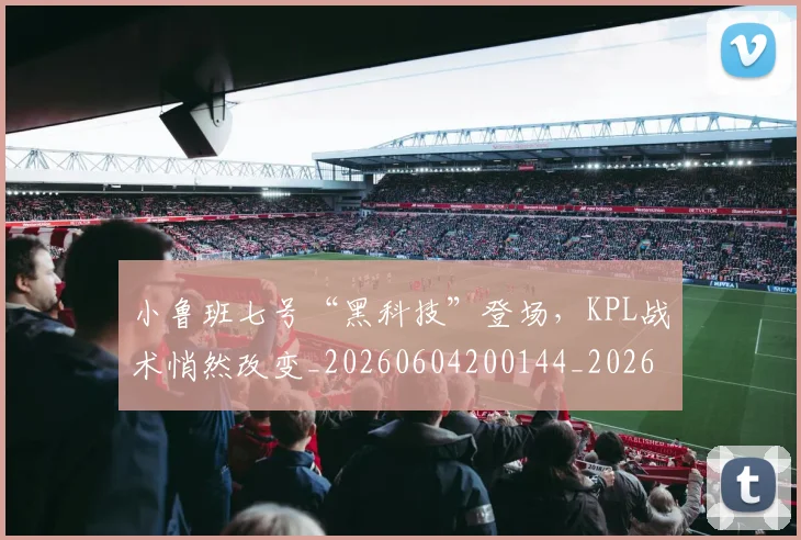小鲁班七号“黑科技”登场，KPL战术悄然改变_20260604200144_20260707145105