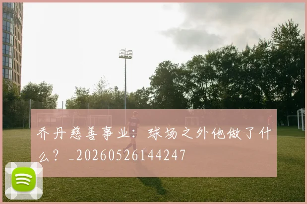 乔丹慈善事业:球场之外他做了什么?_20260526144247