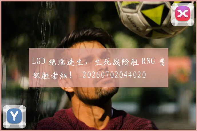 LGD 绝境逢生，生死战险胜 RNG 晋级胜者组！_20260702044020