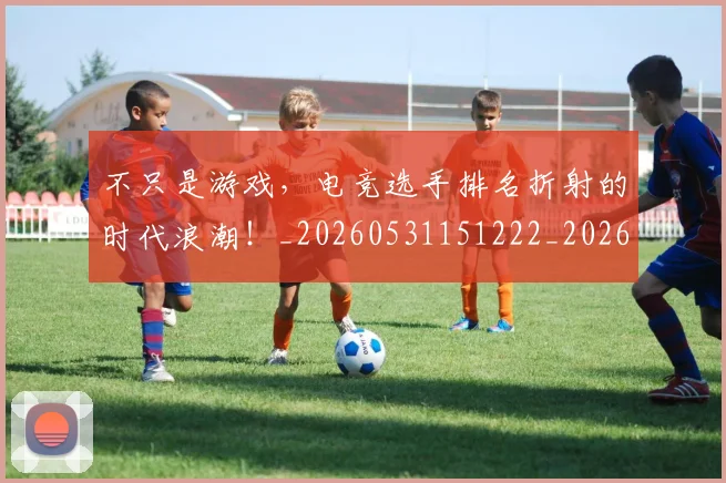 不只是游戏,电竞选手排名折射的时代浪潮!_20260531151222_20260702174523
