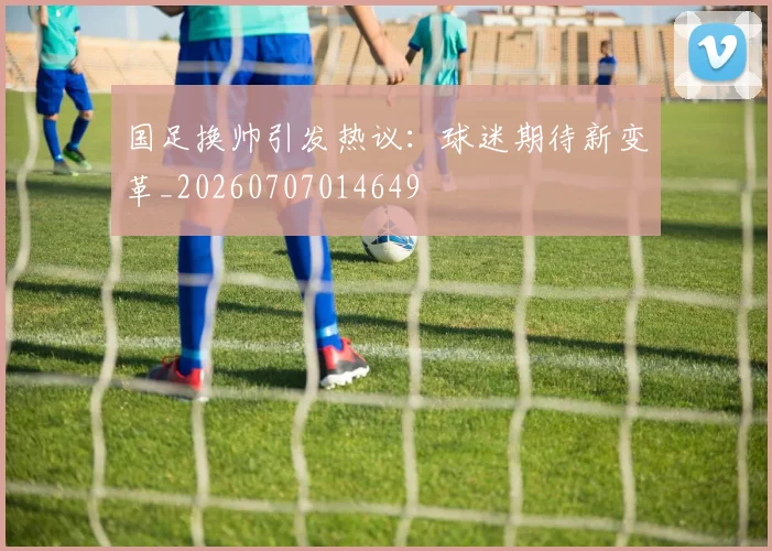 国足换帅引发热议：球迷期待新变革_20260707014649