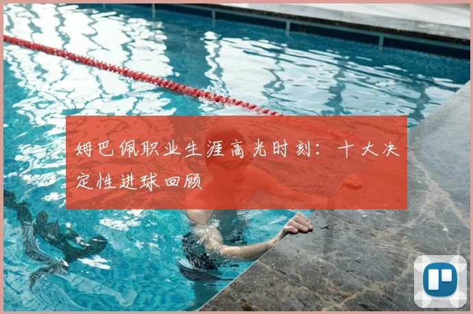 姆巴佩职业生涯高光时刻：十大决定性进球回顾