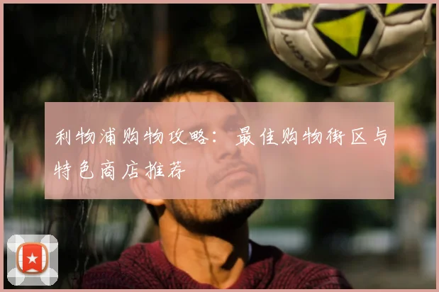 利物浦购物攻略：最佳购物街区与特色商店推荐