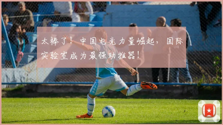 太棒了！中国电竞力量崛起，国际实验室成为最强助推器！