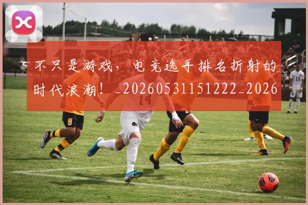 不只是游戏，电竞选手排名折射的时代浪潮！_20260531151222_20260702174523
