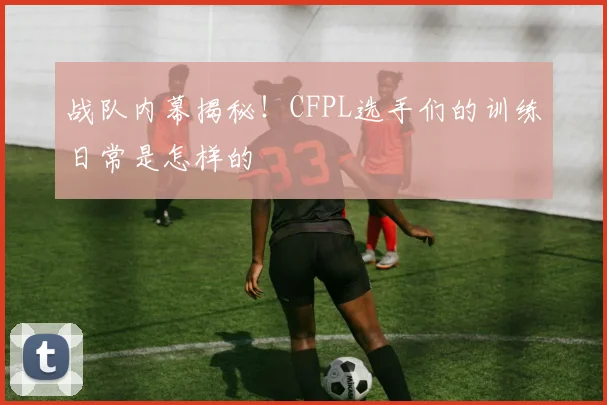 战队内幕揭秘!CFPL选手们的训练日常是怎样的