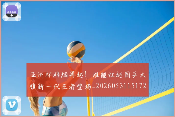 亚洲杯硝烟再起!谁能扛起国乒大旗新一代王者登场_20260531151729_20260703213456