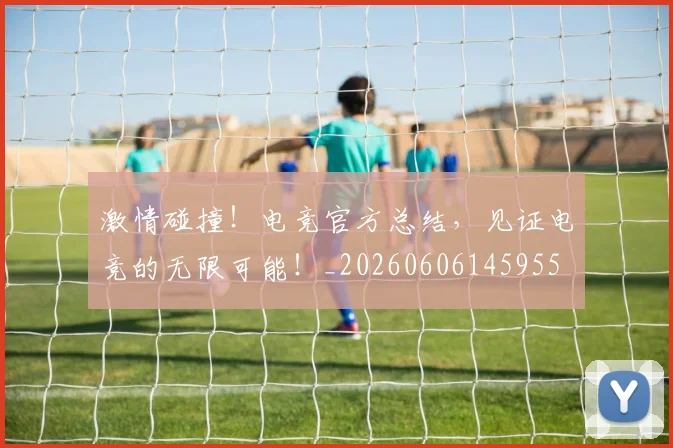 激情碰撞！电竞官方总结，见证电竞的无限可能！_20260606145955