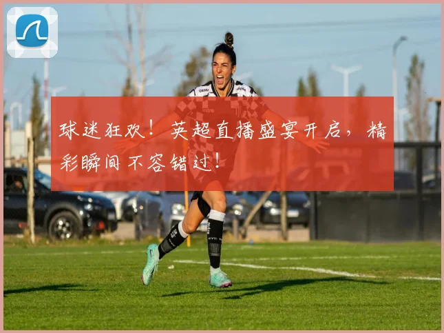 球迷狂欢!英超直播盛宴开启,精彩瞬间不容错过!
