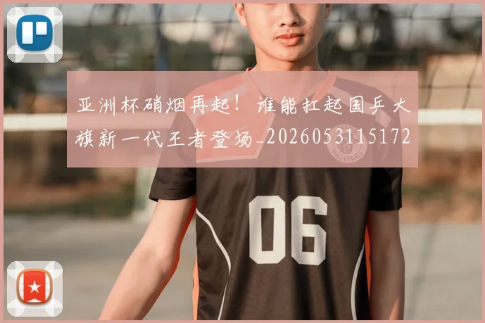 亚洲杯硝烟再起！谁能扛起国乒大旗新一代王者登场_20260531151729_20260703213456