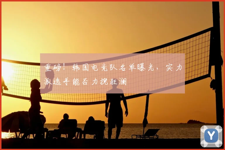重磅!韩国电竞队名单曝光,实力派选手能否力挽狂澜